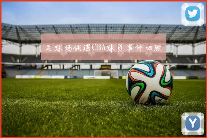 足球场偶遇CBA球员事件回顾