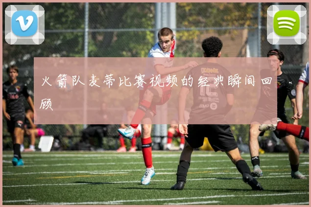 火箭队麦蒂比赛视频的经典瞬间回顾