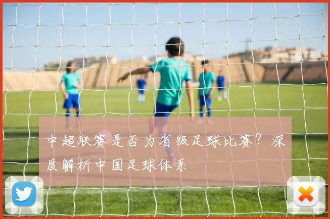 中超联赛是否为省级足球比赛？深度解析中国足球体系