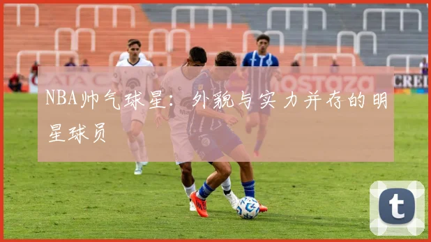 NBA帅气球星：外貌与实力并存的明星球员
