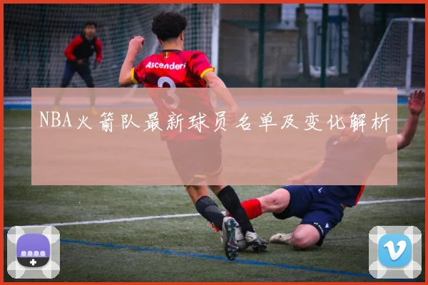 NBA火箭队最新球员名单及变化解析