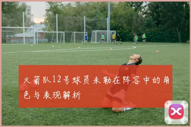 火箭队12号球员米勒在阵容中的角色与表现解析