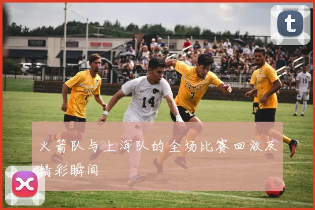 火箭队与上海队的全场比赛回放及精彩瞬间